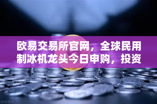 欧易交易所官网,全球民用制冰机龙头今日申购,投资机遇深度解析-第1张图片-欧易交易所 欧易交易所官网,全球民用制冰机龙头今日申购,投资机遇深度解析-第1张图片-欧易交易所