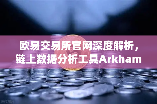 欧易交易所官网深度解析，链上数据分析工具Arkham Intelligence教程，可视化追踪资金