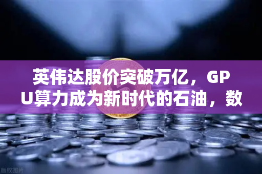 英伟达股价突破万亿，GPU算力成为新时代的石油，数字经济的核心引擎