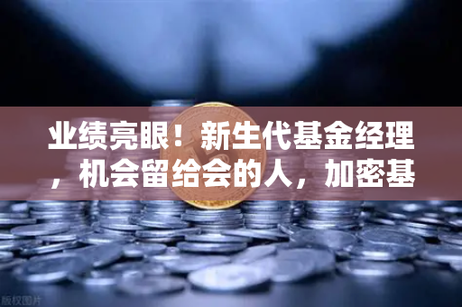 业绩亮眼！新生代基金经理，机会留给会的人，加密基金表现如何