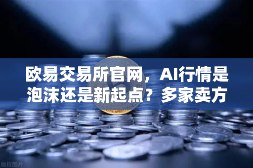 欧易交易所官网，AI行情是泡沫还是新起点？多家卖方最新研判
