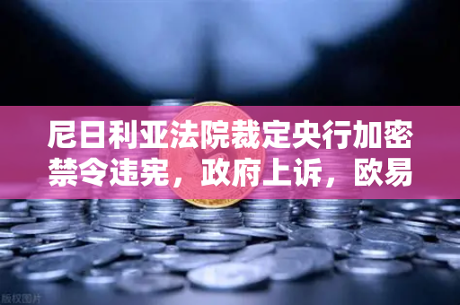 尼日利亚法院裁定央行加密禁令违宪，政府上诉，欧易交易所官网解读非洲加密监管新动态