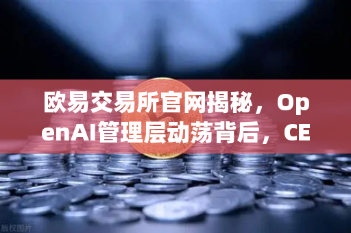 欧易交易所官网揭秘，OpenAI管理层动荡背后，CEO Sam Altman的戏剧性复职之路