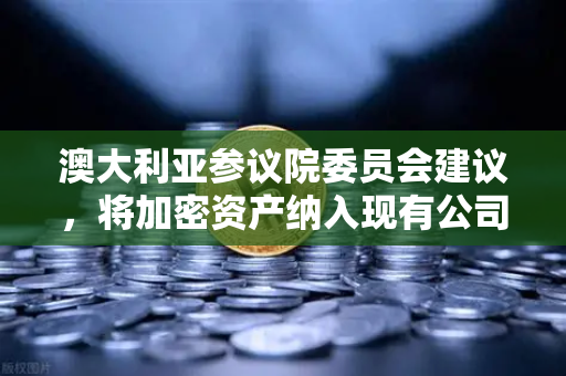 澳大利亚参议院委员会建议，将加密资产纳入现有公司法管理，全球监管风向标转向