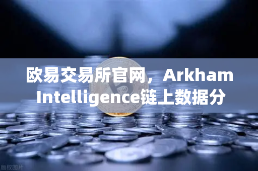 欧易交易所官网，Arkham Intelligence链上数据分析工具教程，可视化追踪资金流向