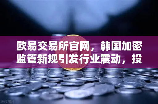欧易交易所官网，韩国加密监管新规引发行业震动，投资者权益保护升级