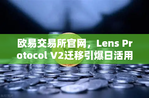 欧易交易所官网，Lens Protocol V2迁移引爆日活用户增长300%的深度解析