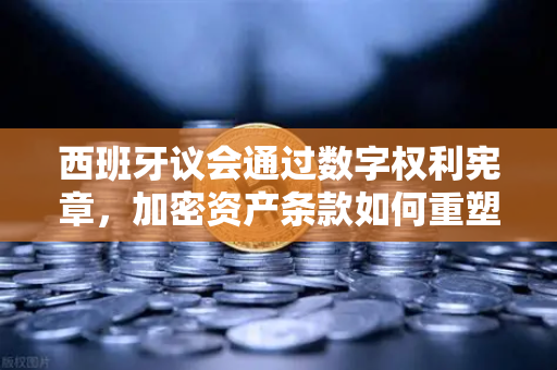 西班牙议会通过数字权利宪章，加密资产条款如何重塑全球金融生态？