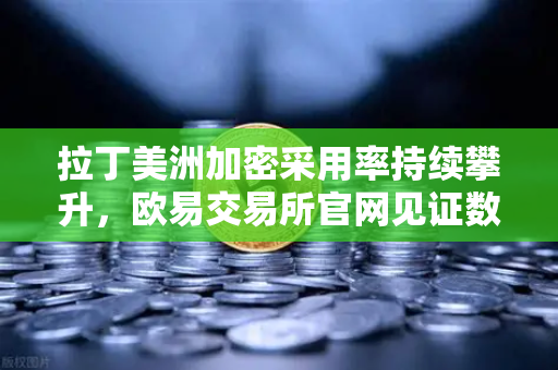 拉丁美洲加密采用率持续攀升，欧易交易所官网见证数字资产如何对抗货币贬值