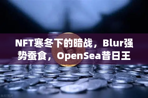 NFT寒冬下的暗战，Blur强势蚕食，OpenSea昔日王座还能撑多久？-第1张图片-欧易交易所