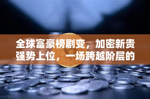 全球富豪榜剧变，加密新贵强势上位，一场跨越阶层的财富大转移正在上演