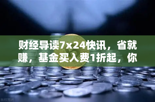 财经导读7x24快讯,省就赚,基金买入费1折起,你的理财效率革命来了-第1张图片-欧易交易所 财经导读7x24快讯,省就赚,基金买入费1折起,你的理财效率革命来了-第1张图片-欧易交易所