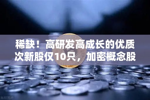 稀缺！高研发高成长的优质次新股仅10只，加密概念股名单出炉-第1张图片-欧易交易所