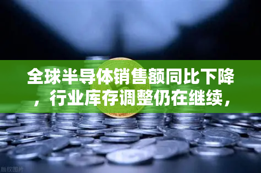 全球半导体销售额同比下降，行业库存调整仍在继续，市场何时迎来拐点？