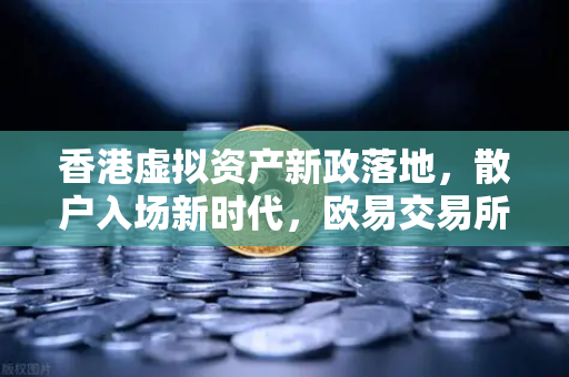 香港虚拟资产新政落地，散户入场新时代，欧易交易所官网深度解读