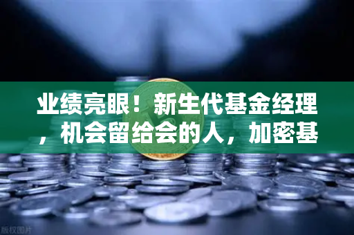 业绩亮眼！新生代基金经理，机会留给会的人，加密基金表现如何？