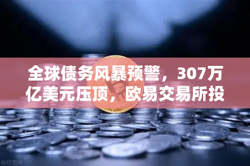全球债务风暴预警，307万亿美元压顶，欧易交易所投资者的避险指南-第1张图片-欧易交易所