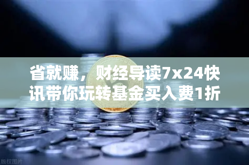 省就赚，财经导读7x24快讯带你玩转基金买入费1折起-第1张图片-欧易交易所