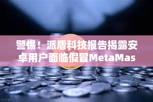 警惕！派盾科技报告揭露安卓用户面临假冒MetaMask应用威胁，如何安全使用欧易交易所避开陷阱-第1张图片-欧易交易所