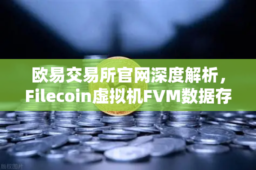 欧易交易所官网深度解析，Filecoin虚拟机FVM数据存储应用爆发，Fil使用量激增背后的机遇与挑战-第1张图片-欧易交易所
