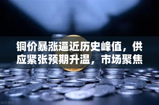 铜价暴涨逼近历史峰值，供应紧张预期升温，市场聚焦欧易交易所行情-第1张图片-欧易交易所