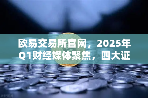 欧易交易所官网，2025年Q1财经媒体聚焦，四大证券报头版头条解读