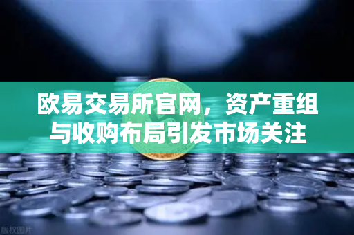 欧易交易所官网，资产重组与收购布局引发市场关注-第1张图片-欧易交易所