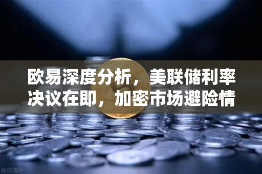 欧易深度分析，美联储利率决议在即，加密市场避险情绪升温
