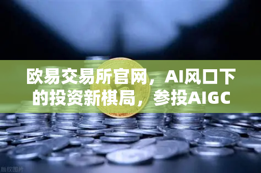 欧易交易所官网，AI风口下的投资新棋局，参投AIGC初创公司释放信号