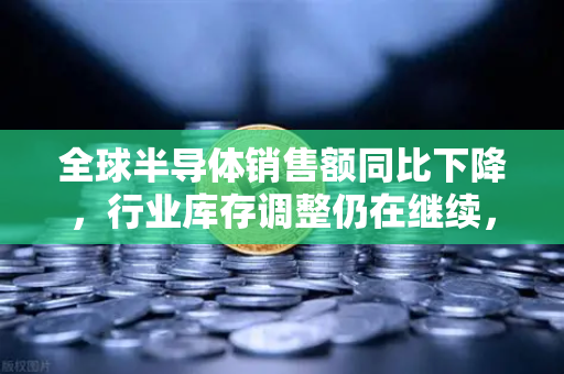 全球半导体销售额同比下降，行业库存调整仍在继续，深度解读与未来展望