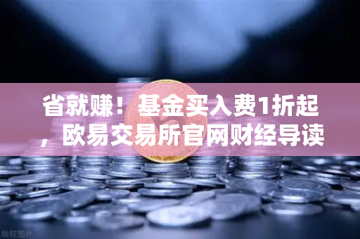 省就赚！基金买入费1折起，欧易交易所官网财经导读7x24快讯深度解析-第1张图片-欧易交易所