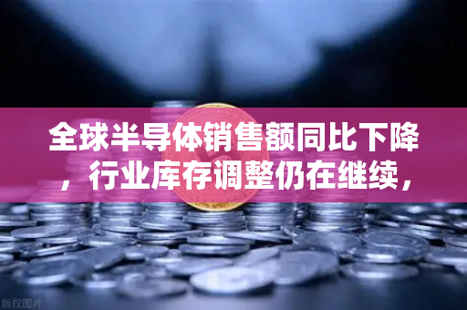 全球半导体销售额同比下降，行业库存调整仍在继续，市场何时迎来复苏？