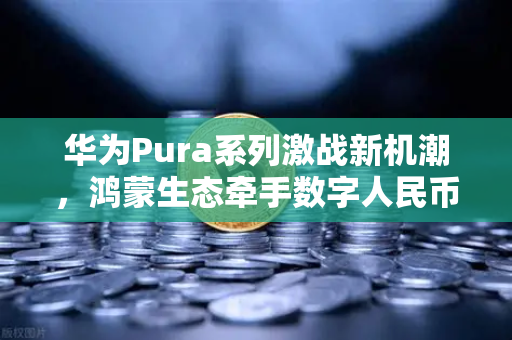 华为Pura系列激战新机潮，鸿蒙生态牵手数字人民币，重构移动支付新格局-第1张图片-欧易交易所