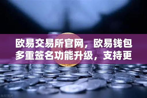 欧易交易所官网，欧易钱包多重签名功能升级，支持更多签名方与自定义规则，助力资产安全新高度
