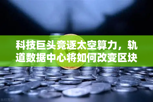 科技巨头竞逐太空算力，轨道数据中心将如何改变区块链节点部署？