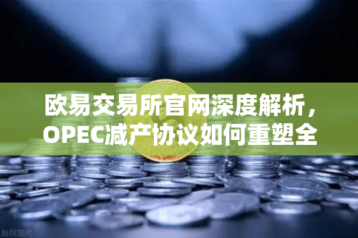 欧易交易所官网深度解析，OPEC减产协议如何重塑全球能源格局？-第1张图片-欧易交易所