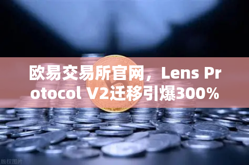 欧易交易所官网，Lens Protocol V2迁移引爆300%日活增长，去中心化社交新纪元开启