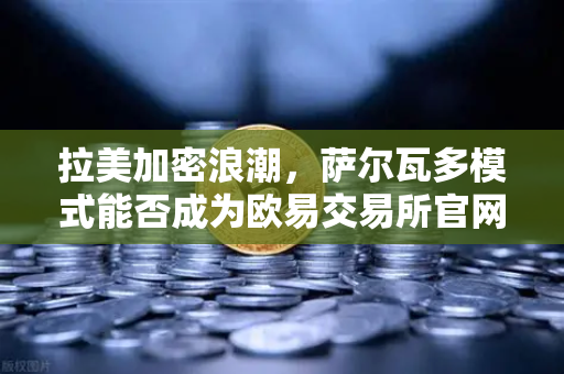 拉美加密浪潮，萨尔瓦多模式能否成为欧易交易所官网的下一个增长引擎？