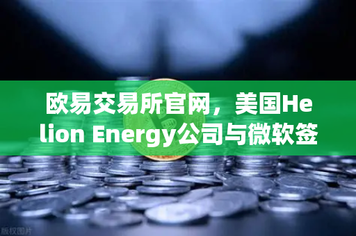 欧易交易所官网，美国Helion Energy公司与微软签订核聚变供电协议，能源革命加速落地