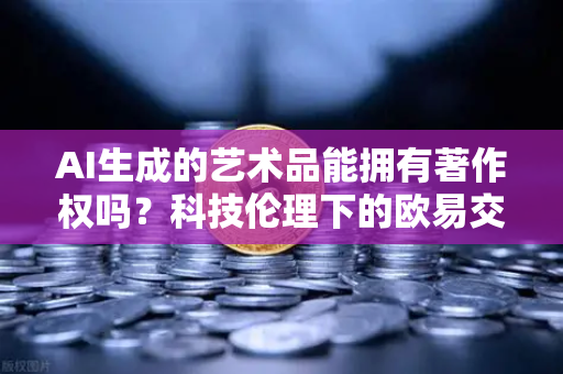 AI生成的艺术品能拥有著作权吗？科技伦理下的欧易交易所官网深度探讨