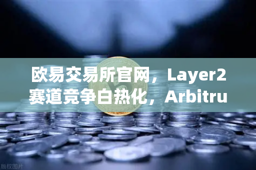 欧易交易所官网，Layer2赛道竞争白热化，Arbitrum与zkSync生态数据深度对比