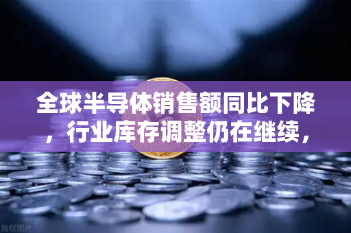 全球半导体销售额同比下降，行业库存调整仍在继续，欧易交易所官网洞察市场新动向