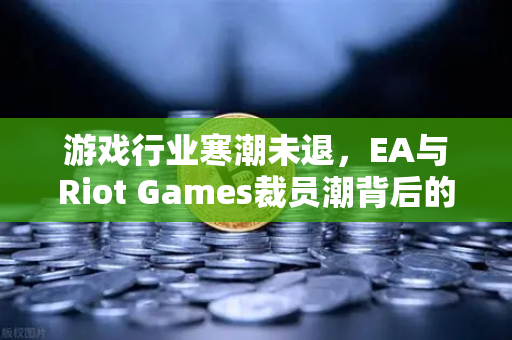 游戏行业寒潮未退，EA与Riot Games裁员潮背后的行业变局与生存法则