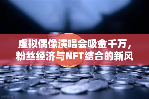 虚拟偶像演唱会吸金千万，粉丝经济与NFT结合的新风口