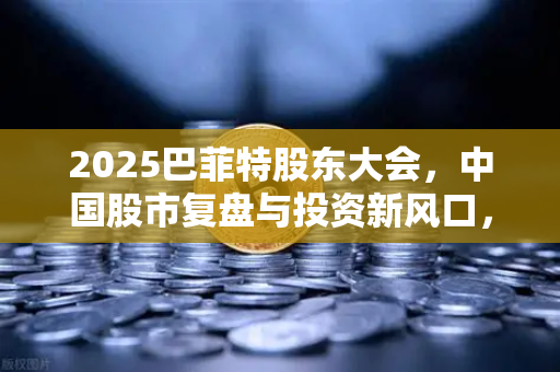 2025巴菲特股东大会，中国股市复盘与投资新风口，欧易交易所带你洞察先机