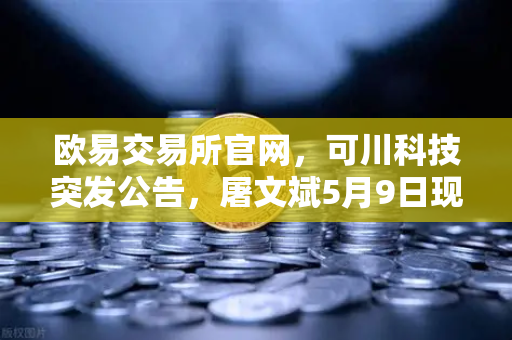 欧易交易所官网，可川科技突发公告，屠文斌5月9日现场调研释放什么信号？