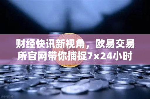 财经快讯新视角，欧易交易所官网带你捕捉7x24小时投资机会