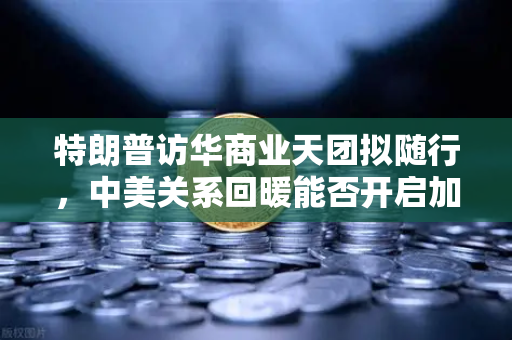 特朗普访华商业天团拟随行，中美关系回暖能否开启加密监管合作新篇章？