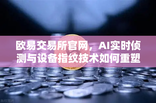 欧易交易所官网，AI实时侦测与设备指纹技术如何重塑数字资产安全防线