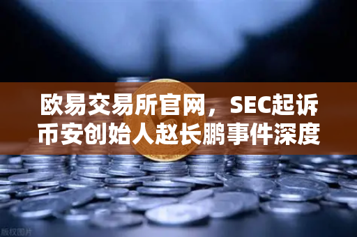欧易交易所官网，SEC起诉币安创始人赵长鹏事件深度解析与市场影响